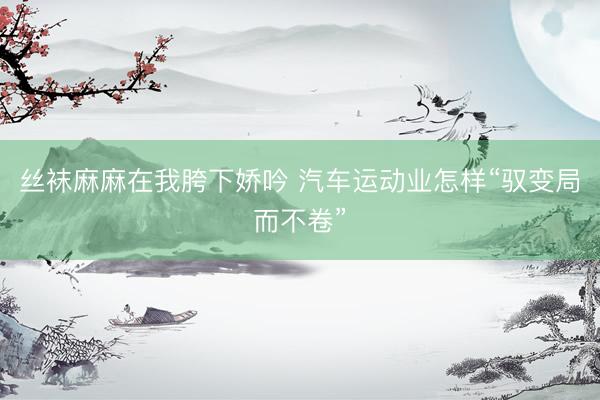 丝袜麻麻在我胯下娇吟 汽车运动业怎样“驭变局而不卷”
