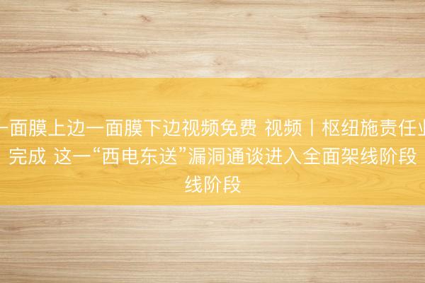 一面膜上边一面膜下边视频免费 视频丨枢纽施责任业完成 这一“西电东送”漏洞通谈进入全面架线阶段