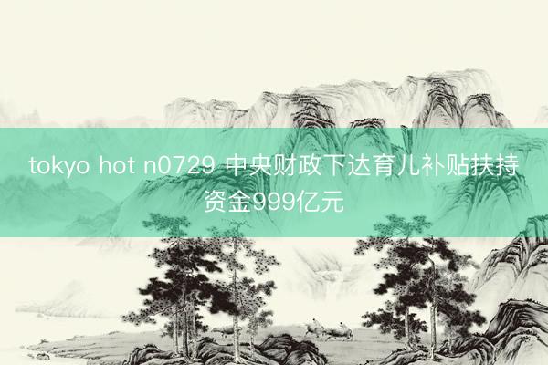 tokyo hot n0729 中央财政下达育儿补贴扶持资金999亿元
