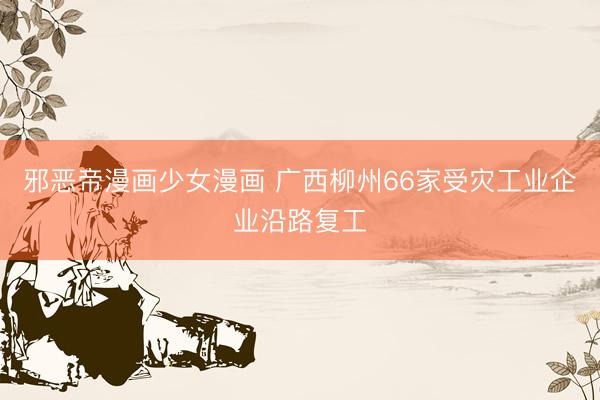 邪恶帝漫画少女漫画 广西柳州66家受灾工业企业沿路复工