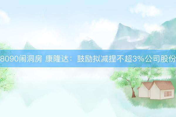 8090闹洞房 康隆达：鼓励拟减捏不超3%公司股份