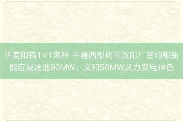 阴差阳错1∨1宋衿 中建西部树立汉阳厂签约鄂新能应城汤池90MW、义和50MW风力发电神色