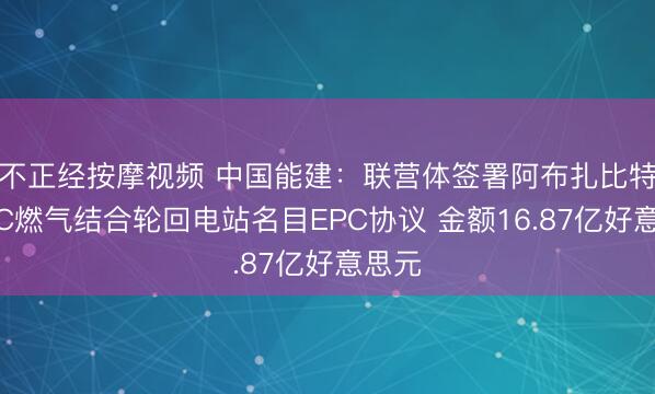 不正经按摩视频 中国能建：联营体签署阿布扎比特维拉C燃气结合轮回电站名目EPC协议 金额16.87亿好意思元