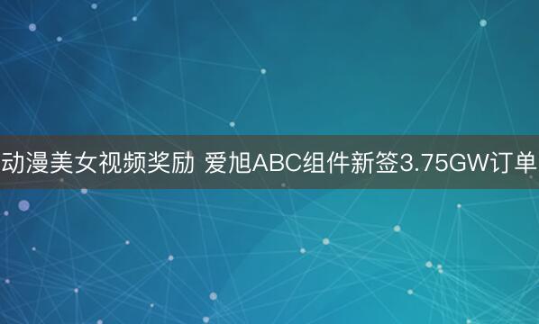 动漫美女视频奖励 爱旭ABC组件新签3.75GW订单