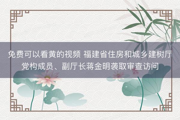 免费可以看黄的视频 福建省住房和城乡建树厅党构成员、副厅长蒋金明袭取审查访问