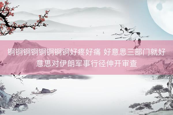 锕锕锕锕锕锕锕锕好疼好痛 好意思三部门就好意思对伊朗军事行径伸开审查