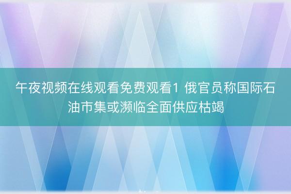 午夜视频在线观看免费观看1 俄官员称国际石油市集或濒临全面供应枯竭