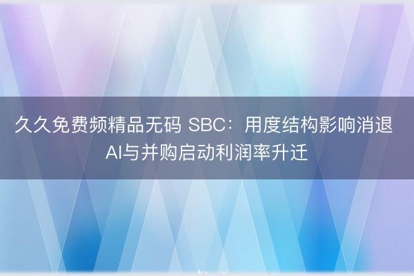 久久免费频精品无码 SBC：用度结构影响消退 AI与并购启动利润率升迁