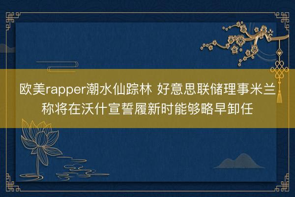 欧美rapper潮水仙踪林 好意思联储理事米兰称将在沃什宣誓履新时能够略早卸任