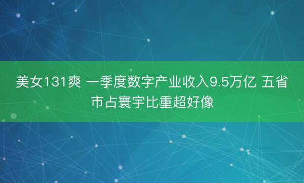 美女131爽 一季度数字产业收入9.5万亿 五省市占寰宇比重超好像