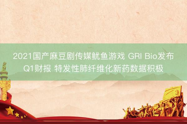 2021国产麻豆剧传媒鱿鱼游戏 GRI Bio发布Q1财报 特发性肺纤维化新药数据积极