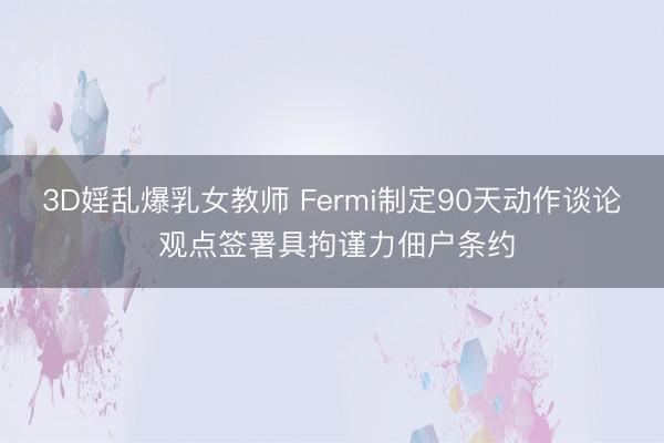 3D婬乱爆乳女教师 Fermi制定90天动作谈论 观点签署具拘谨力佃户条约