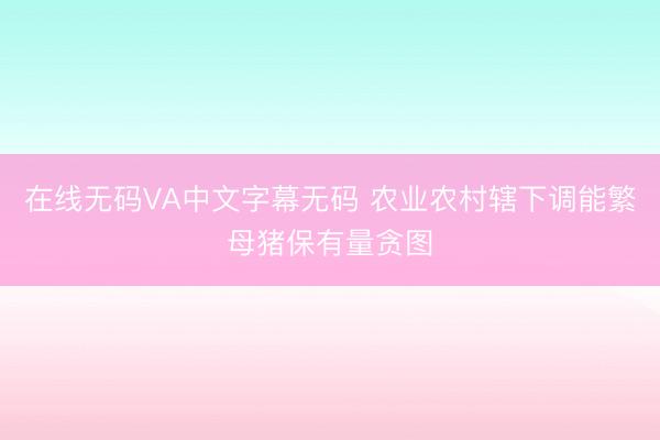 在线无码VA中文字幕无码 农业农村辖下调能繁母猪保有量贪图