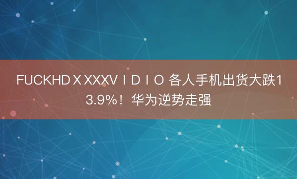 FUCKHDⅩXXXVⅠDⅠO 各人手机出货大跌13.9%！华为逆势走强