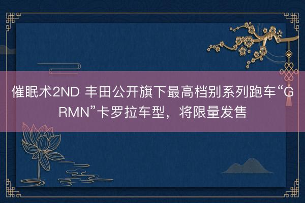 催眠术2ND 丰田公开旗下最高档别系列跑车“GRMN”卡罗拉车型，将限量发售