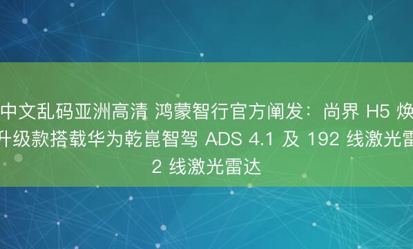 中文乱码亚洲高清 鸿蒙智行官方阐发：尚界 H5 焕新升级款搭载华为乾崑智驾 ADS 4.1 及 192 线激光雷达
