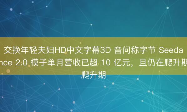 交换年轻夫妇HD中文字幕3D 音问称字节 Seedance 2.0 模子单月营收已超 10 亿元，且仍在爬升期