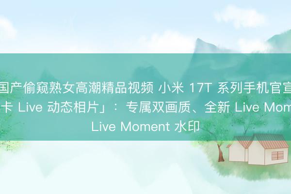 国产偷窥熟女高潮精品视频 小米 17T 系列手机官宣赈济「徕卡 Live 动态相片」：专属双画质、全新 Live Moment 水印