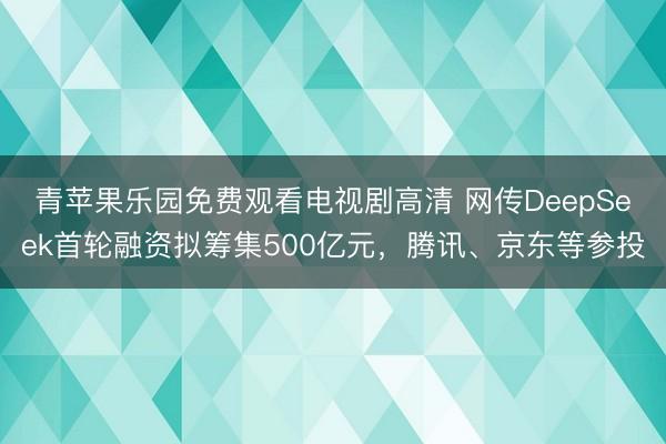 青苹果乐园免费观看电视剧高清 网传DeepSeek首轮融资拟筹集500亿元，腾讯、京东等参投