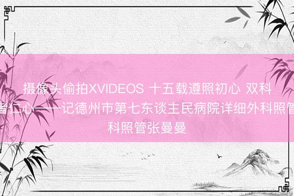 摄像头偷拍XVIDEOS 十五载遵照初心 双科深耕医者仁心——记德州市第七东谈主民病院详细外科照管张曼曼