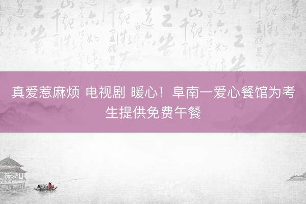 真爱惹麻烦 电视剧 暖心！阜南一爱心餐馆为考生提供免费午餐