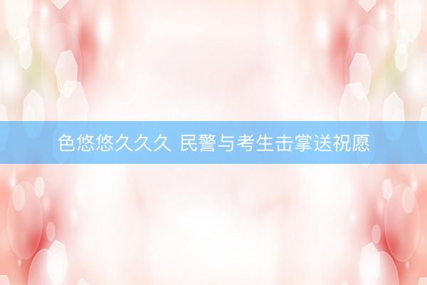 色悠悠久久久 民警与考生击掌送祝愿