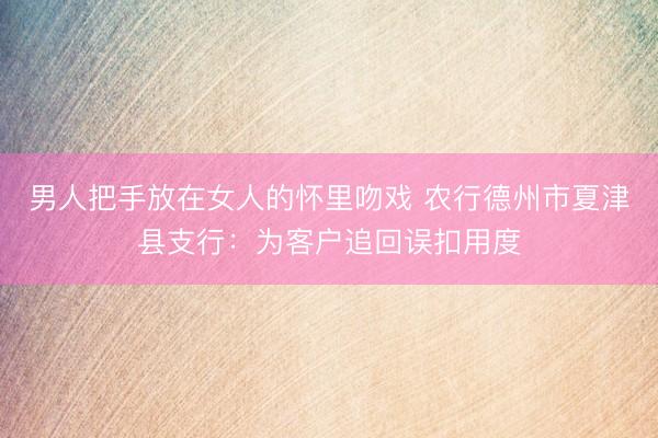 男人把手放在女人的怀里吻戏 农行德州市夏津县支行：为客户追回误扣用度