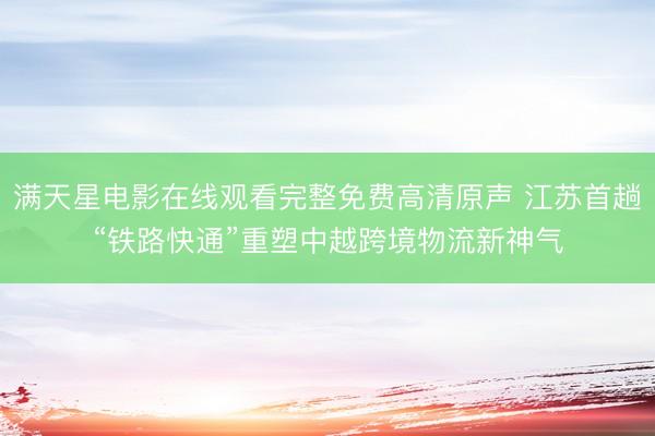 满天星电影在线观看完整免费高清原声 江苏首趟“铁路快通”重塑中越跨境物流新神气
