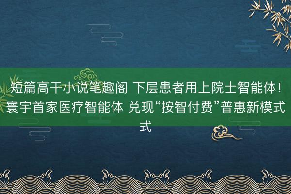 短篇高干小说笔趣阁 下层患者用上院士智能体！寰宇首家医疗智能体 兑现“按智付费”普惠新模式