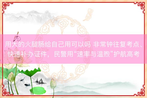 用大的火腿肠给自己用可以吗 非常钟往复考点、快速补办证件，民警用“速率与温煦”护航高考