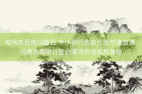 和残疾巨佬闪婚后 中小银行改良化险节律加速 河南农商银行整合漯河农信机构落地