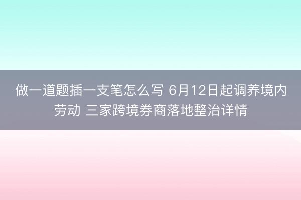 做一道题插一支笔怎么写 6月12日起调养境内劳动 三家跨境券商落地整治详情
