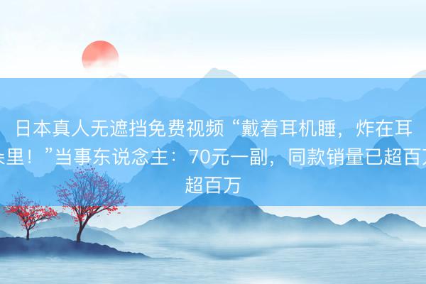 日本真人无遮挡免费视频 “戴着耳机睡，炸在耳朵里！”当事东说念主：70元一副，同款销量已超百万