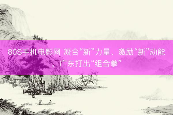 80S手机电影网 凝合“新”力量、激励“新”动能，广东打出“组合拳”