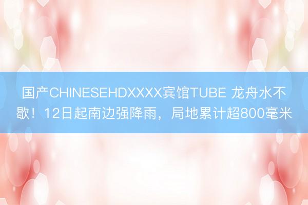 国产CHINESEHDXXXX宾馆TUBE 龙舟水不歇！12日起南边强降雨，局地累计超800毫米