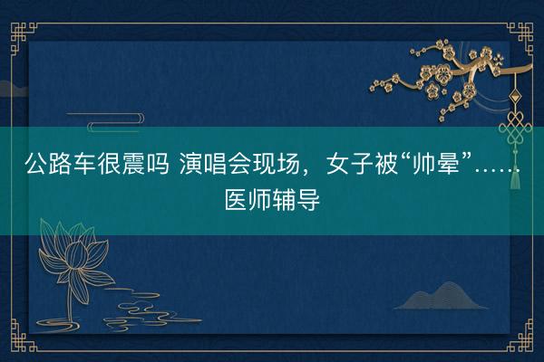 公路车很震吗 演唱会现场，女子被“帅晕”……医师辅导