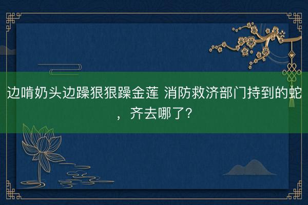 边啃奶头边躁狠狠躁金莲 消防救济部门持到的蛇，齐去哪了？