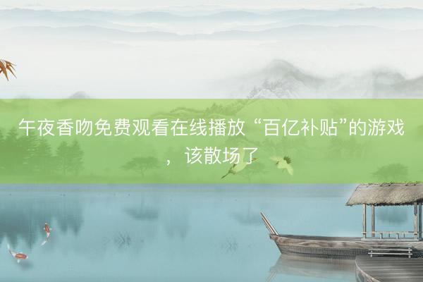 午夜香吻免费观看在线播放 “百亿补贴”的游戏，该散场了