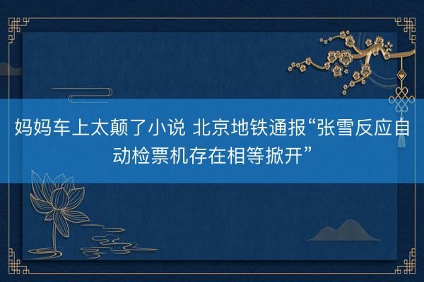 妈妈车上太颠了小说 北京地铁通报“张雪反应自动检票机存在相等掀开”