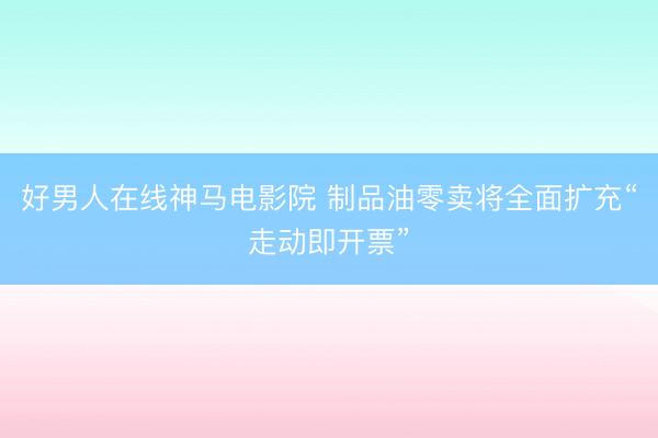 好男人在线神马电影院 制品油零卖将全面扩充“走动即开票”