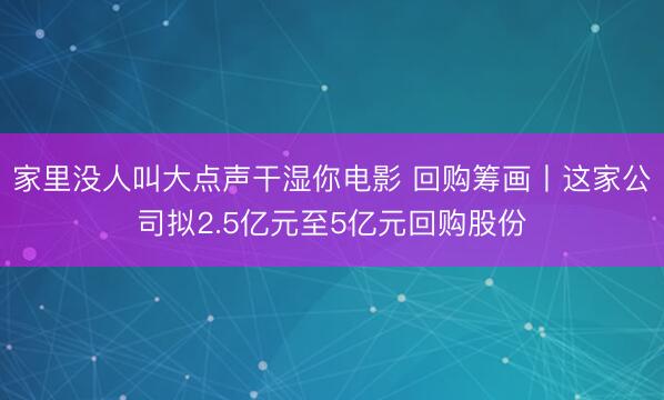 家里没人叫大点声干湿你电影 回购筹画丨这家公司拟2.5亿元至5亿元回购股份
