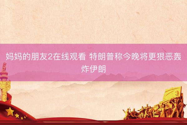妈妈的朋友2在线观看 特朗普称今晚将更狠恶轰炸伊朗