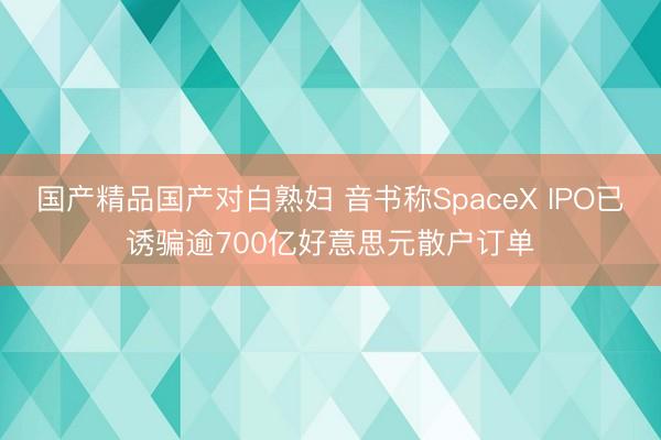 国产精品国产对白熟妇 音书称SpaceX IPO已诱骗逾700亿好意思元散户订单