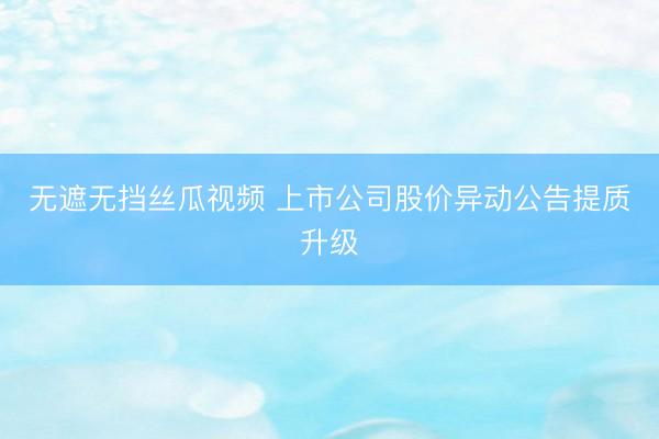 无遮无挡丝瓜视频 上市公司股价异动公告提质升级