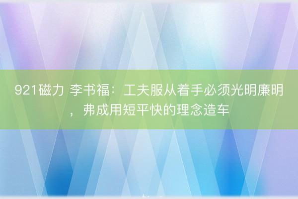 921磁力 李书福：工夫服从着手必须光明廉明，弗成用短平快的理念造车