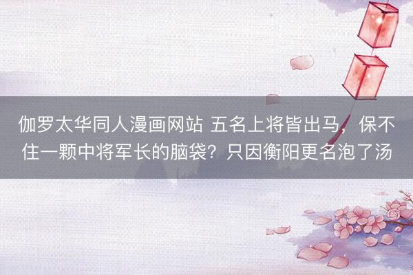 伽罗太华同人漫画网站 五名上将皆出马，保不住一颗中将军长的脑袋？只因衡阳更名泡了汤