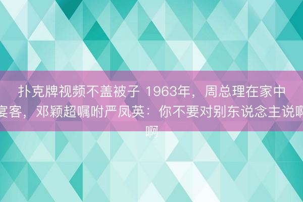 扑克牌视频不盖被子 1963年，周总理在家中宴客，邓颖超嘱咐严凤英：你不要对别东说念主说啊