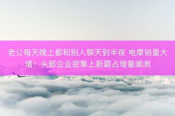 老公每天晚上都和别人聊天到半夜 电摩销量大增！头部企业密集上新霸占增量阛阓