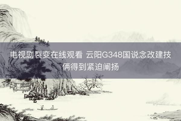 电视剧裂变在线观看 云阳G348国说念改建技俩得到紧迫阐扬
