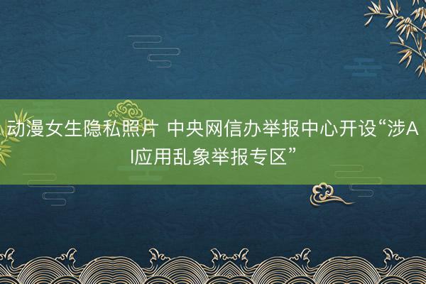 动漫女生隐私照片 中央网信办举报中心开设“涉AI应用乱象举报专区”